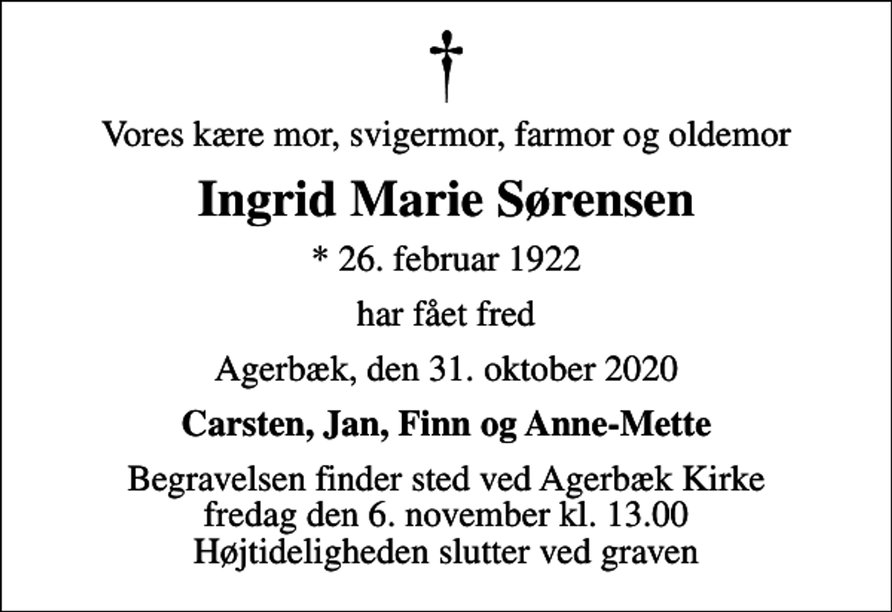 <p>Vores kære mor, svigermor, farmor og oldemor<br />Ingrid Marie Sørensen<br />* 26. februar 1922<br />har fået fred<br />Agerbæk, den 31. oktober 2020<br />Carsten, Jan, Finn og Anne-Mette<br />Begravelsen finder sted ved Agerbæk Kirke fredag den 6. november kl. 13.00 Højtideligheden slutter ved graven</p>