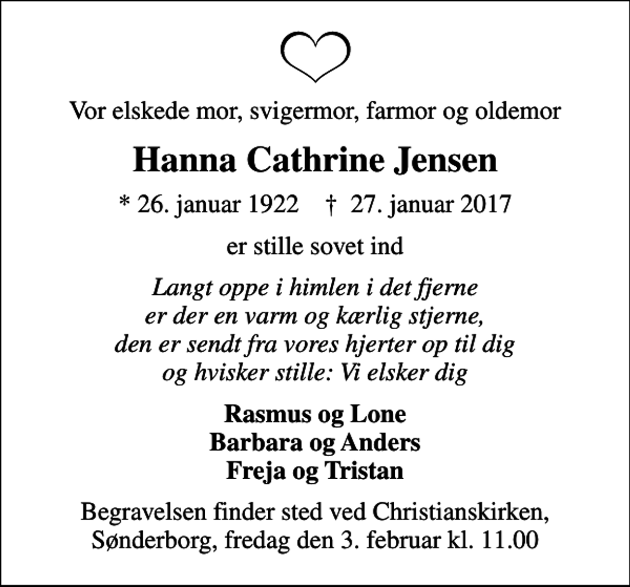 <p>Vor elskede mor, svigermor, farmor og oldemor<br />Hanna Cathrine Jensen<br />* 26. januar 1922 ✝ 27. januar 2017<br />er stille sovet ind<br />Langt oppe i himlen i det fjerne er der en varm og kærlig stjerne, den er sendt fra vores hjerter op til dig og hvisker stille: Vi elsker dig<br />Rasmus og Lone Barbara og Anders Freja og Tristan<br />Begravelsen finder sted ved Christianskirken, Sønderborg, fredag den 3. februar kl. 11.00</p>