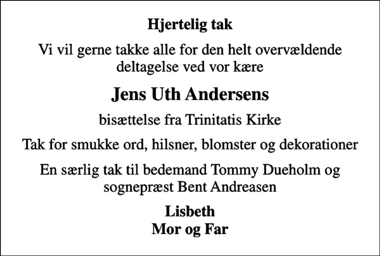 <p>Hjertelig tak<br />Vi vil gerne takke alle for den helt overvældende deltagelse ved vor kære<br />Jens Uth Andersens<br />bisættelse fra Trinitatis Kirke<br />Tak for smukke ord, hilsner, blomster og dekorationer<br />En særlig tak til bedemand Tommy Dueholm og sognepræst Bent Andreasen<br />Lisbeth Mor og Far</p>