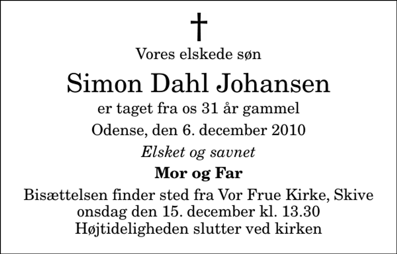 <p>Vores elskede søn<br />Simon Dahl Johansen<br />er taget fra os 31 år gammel<br />Odense, den 6. december 2010<br />Elsket og savnet<br />Mor og Far<br />Bisættelsen finder sted fra Vor Frue Kirke, Skive onsdag den 15. december kl. 13.30 Højtideligheden slutter ved kirken</p>