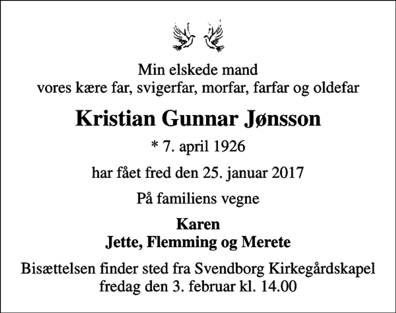 <p>Min elskede mand vores kære far, svigerfar, morfar, farfar og oldefar<br />Kristian Gunnar Jønsson<br />* 7. april 1926<br />har fået fred den 25. januar 2017<br />På familiens vegne<br />Karen Jette, Flemming og Merete<br />Bisættelsen finder sted fra Svendborg Kirkegårdskapel fredag den 3. februar kl. 14.00</p>