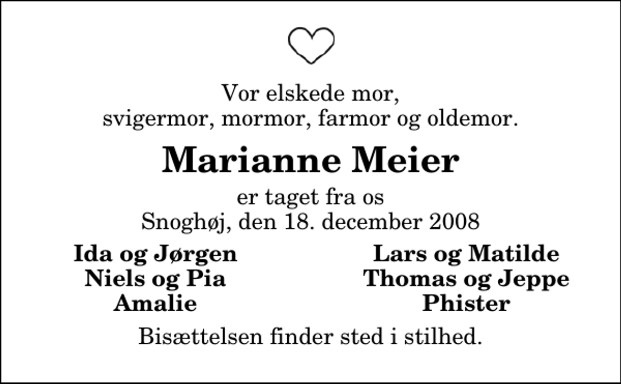 <p>Vor elskede mor, svigermor, mormor, farmor og oldemor.<br />Marianne Meier<br />er taget fra os Snoghøj, den 18. december 2008<br />Ida og Jørgen<br />Lars og Matilde<br />Niels og Pia<br />Thomas og Jeppe<br />Amalie<br />Phister<br />Bisættelsen finder sted i stilhed.</p>