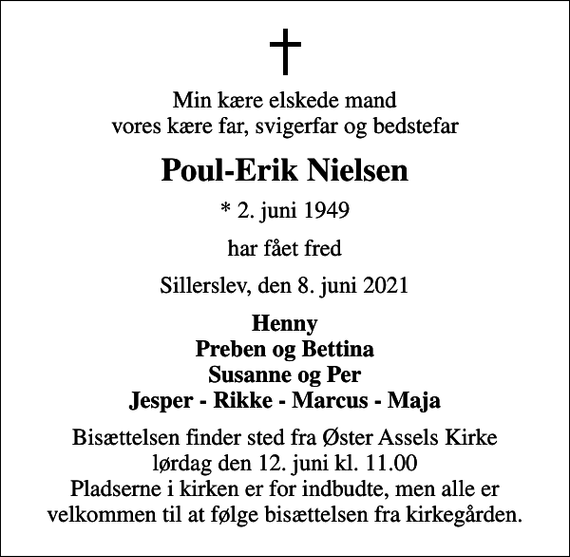 <p>Min kære elskede mand vores kære far, svigerfar og bedstefar<br />Poul-Erik Nielsen<br />* 2. juni 1949<br />har fået fred<br />Sillerslev, den 8. juni 2021<br />Henny Preben og Bettina Susanne og Per Jesper - Rikke - Marcus - Maja<br />Bisættelsen finder sted fra Øster Assels Kirke lørdag den 12. juni kl. 11.00 Pladserne i kirken er for indbudte, men alle er velkommen til at følge bisættelsen fra kirkegården.</p>