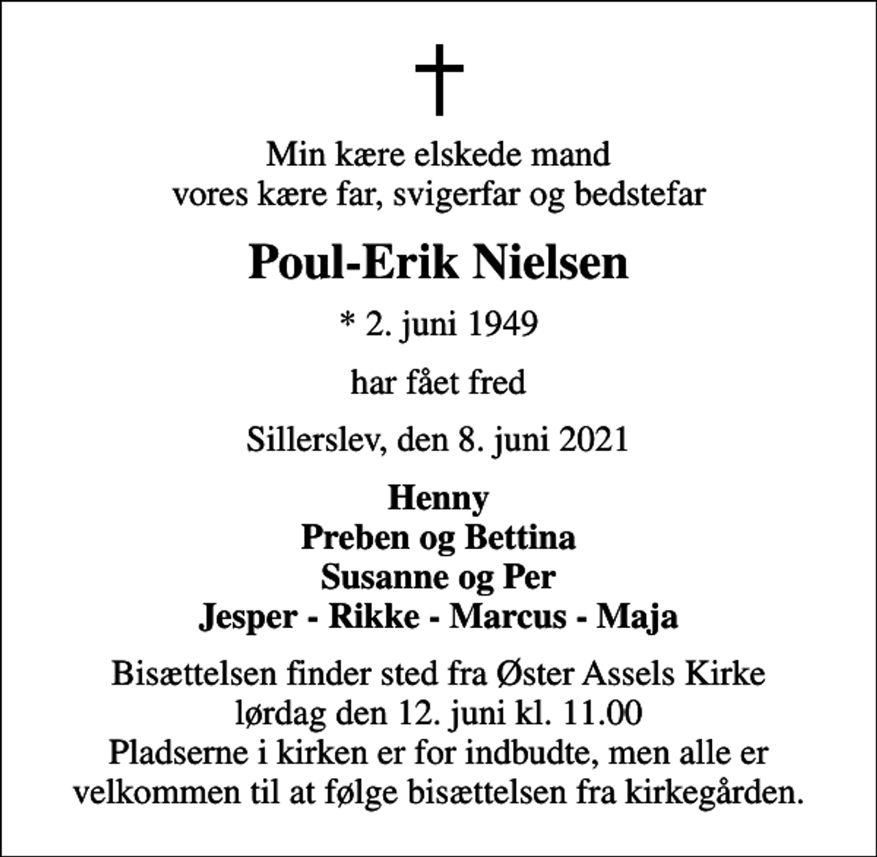 <p>Min kære elskede mand vores kære far, svigerfar og bedstefar<br />Poul-Erik Nielsen<br />* 2. juni 1949<br />har fået fred<br />Sillerslev, den 8. juni 2021<br />Henny Preben og Bettina Susanne og Per Jesper - Rikke - Marcus - Maja<br />Bisættelsen finder sted fra Øster Assels Kirke lørdag den 12. juni kl. 11.00 Pladserne i kirken er for indbudte, men alle er velkommen til at følge bisættelsen fra kirkegården.</p>