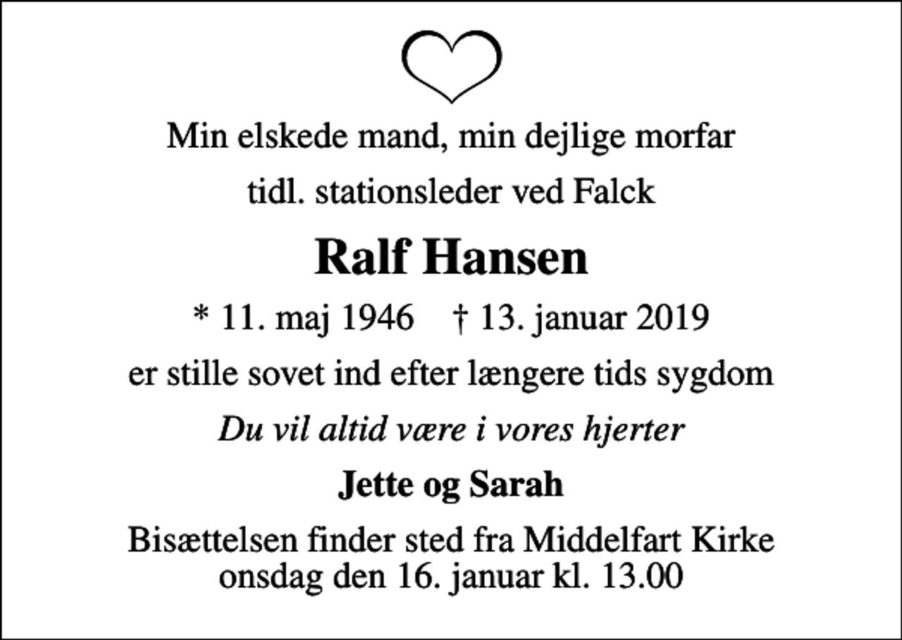 <p>Min elskede mand, min dejlige morfar<br />tidl. stationsleder ved Falck<br />Ralf Hansen<br />* 11. maj 1946 ✝ 13. januar 2019<br />er stille sovet ind efter længere tids sygdom<br />Du vil altid være i vores hjerter<br />Jette og Sarah<br />Bisættelsen har fundet sted</p>