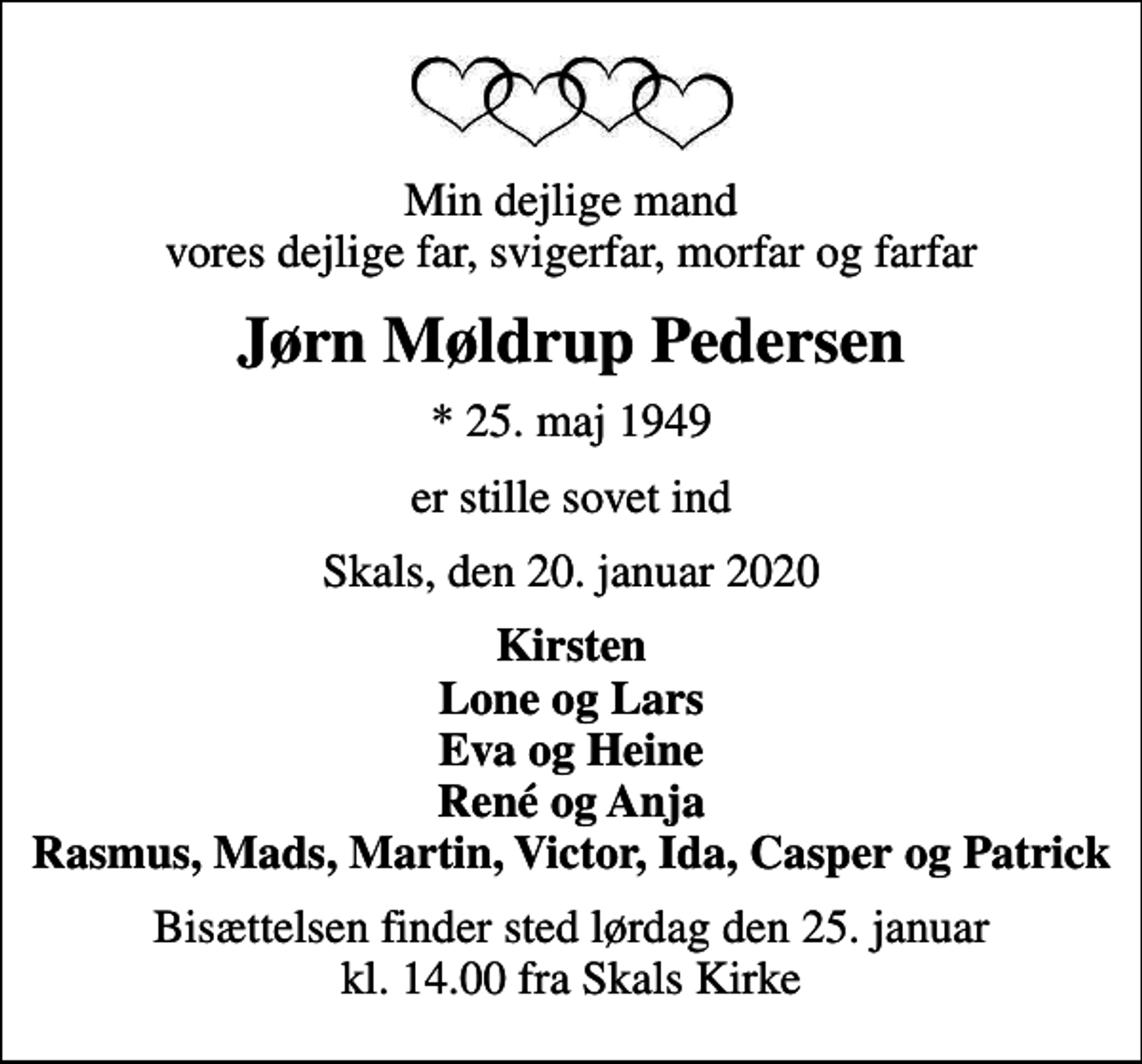 <p>Min dejlige mand vores dejlige far, svigerfar, morfar og farfar<br />Jørn Møldrup Pedersen<br />* 25. maj 1949<br />er stille sovet ind<br />Skals, den 20. januar 2020<br />Kirsten Lone og Lars Eva og Heine René og Anja Rasmus, Mads, Martin, Victor, Ida, Casper og Patrick<br />Bisættelsen finder sted lørdag den 25. januar kl. 14.00 fra Skals Kirke</p>