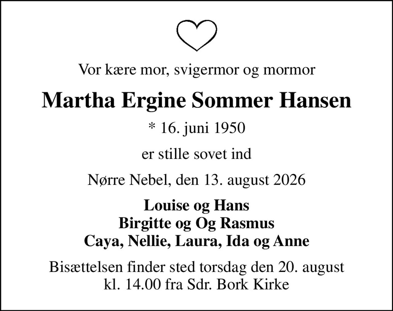 Vor kære mor, svigermor og mormor
Martha Ergine Sommer Hansen
* 16. juni 1950
er stille sovet ind
Nørre Nebel, den 13. august 2026
Louise og Hans Birgitte og Og Rasmus Caya, Nellie, Laura, Ida og Anne
Bisættelsen finder sted torsdag den 20. august kl. 14.00 fra Sdr. Bork Kirke