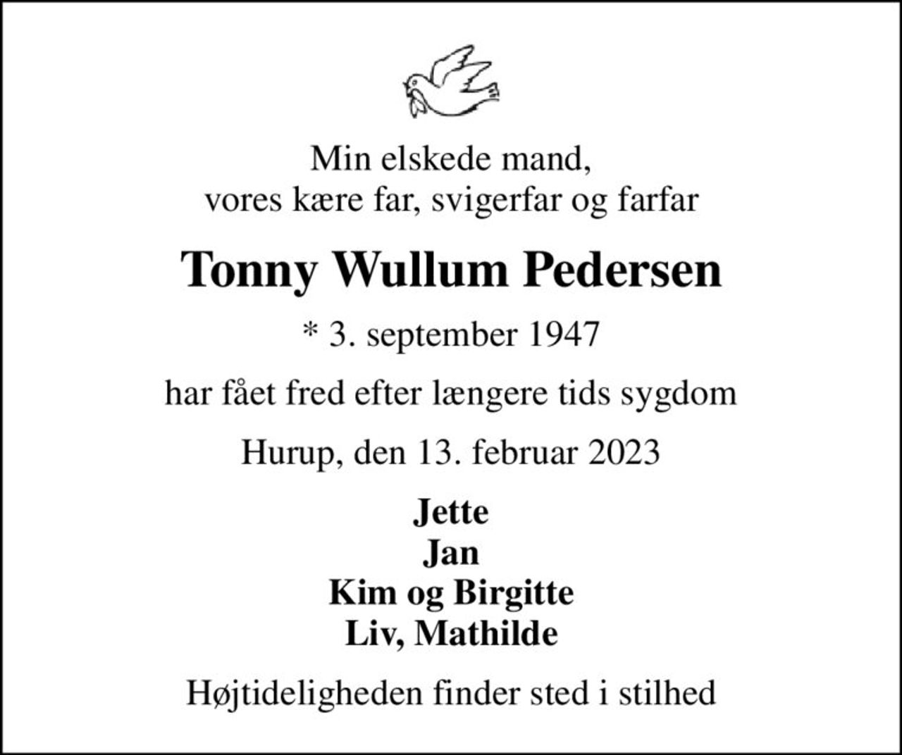 Min elskede mand, vores kære far, svigerfar og farfar
Tonny Wullum Pedersen
* 3. september 1947
har fået fred efter længere tids sygdom
Hurup, den 13. februar 2023
Jette Jan Kim og Birgitte Liv, Mathilde
Højtideligheden finder sted i stilhed
