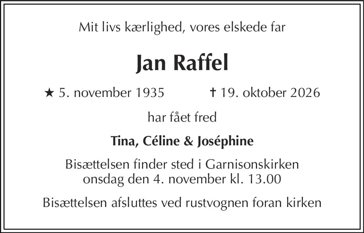 Mit livs kærlighed, vores elskede far 
Jan Raffel 
★ 5. november 1935            ✝ 19. oktober 2026 
har fået fred 
Tina, Céline & Joséphine 
Bisættelsen finder sted i Garnisonskirken onsdag den 4. november kl. 13.00 
Bisættelsen afsluttes ved rustvognen foran kirken