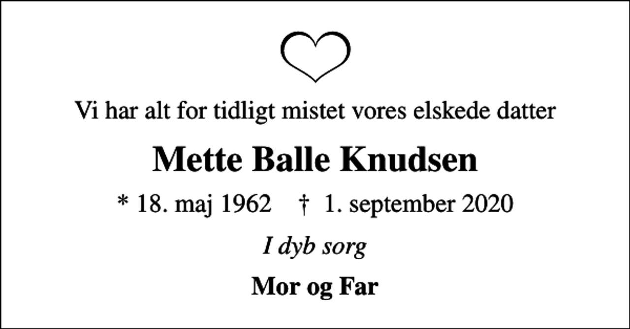 <p>Vi har alt for tidligt mistet vores elskede datter<br />Mette Balle Knudsen<br />* 18. maj 1962 ✝ 1. september 2020<br />I dyb sorg<br />Mor og Far</p>