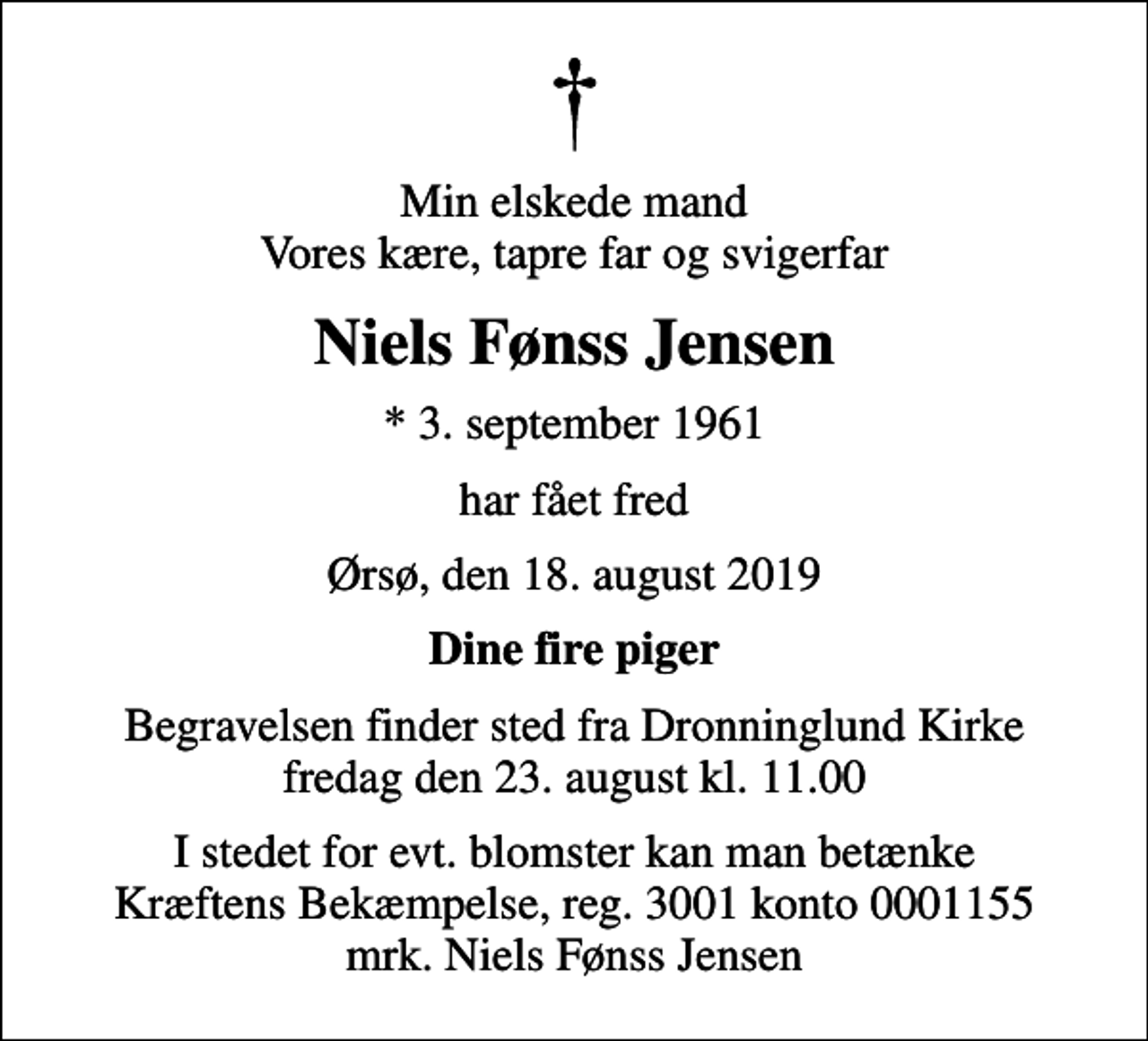 <p>Min elskede mand Vores kære, tapre far og svigerfar<br />Niels Fønss Jensen<br />* 3. september 1961<br />har fået fred<br />Ørsø, den 18. august 2019<br />Dine fire piger<br />Begravelsen finder sted fra Dronninglund Kirke fredag den 23. august kl. 11.00<br />I stedet for evt. blomster kan man betænke<br />Kræftens Bekæmpelse reg.3001konto0001155mrk. Niels Fønss<br />Jensen</p>