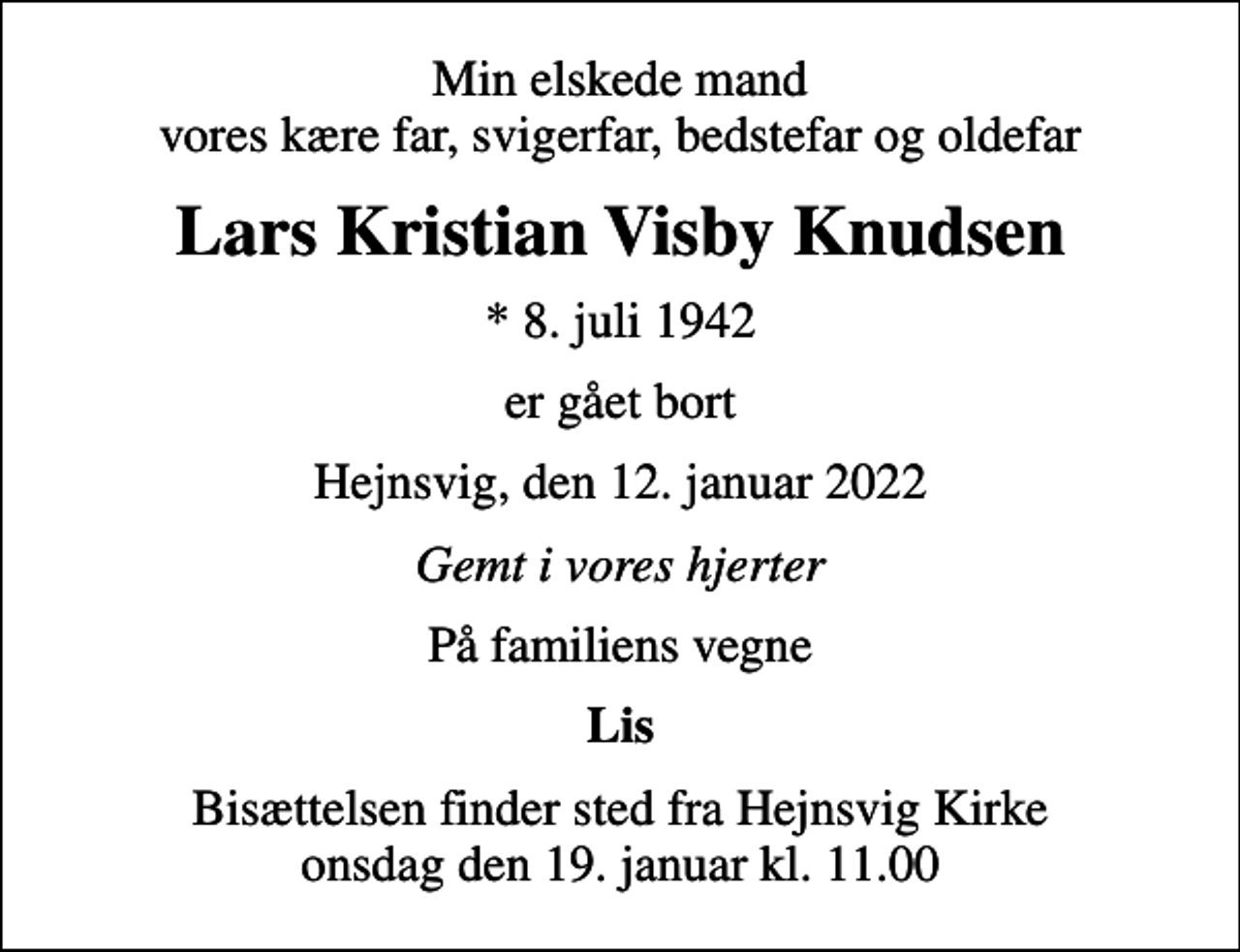 <p>Min elskede mand vores kære far, svigerfar, bedstefar og oldefar<br />Lars Kristian Visby Knudsen<br />* 8. juli 1942<br />er gået bort<br />Hejnsvig, den 12. januar 2022<br />Gemt i vores hjerter<br />På familiens vegne<br />Lis<br />Bisættelsen finder sted fra Hejnsvig Kirke onsdag den 19. januar kl. 11.00</p>