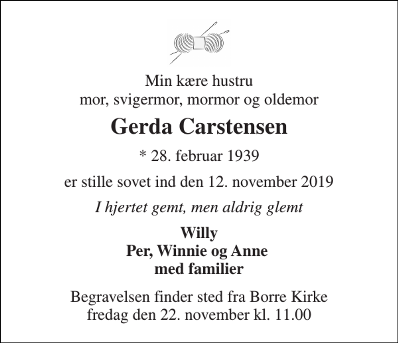 <p>Min kære hustru mor, svigermor, mormor og oldemor<br />Gerda Carstensen<br />*​ 28. februar 1939<br />er stille sovet ind den 12. november 2019<br />I hjertet gemt, men aldrig glemt<br />Willy Per, Winnie og Anne med familier<br />Begravelsen​ finder sted fra Borre Kirke​ fredag den 22. november​ kl. 11.00</p>