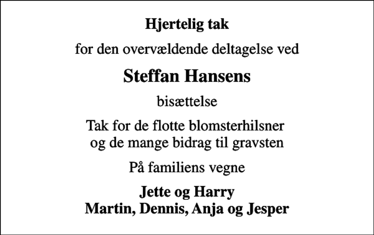 <p>Hjertelig tak<br />for den overvældende deltagelse ved<br />Steffan Hansens<br />bisættelse<br />Tak for de flotte blomsterhilsner og de mange bidrag til gravsten<br />På familiens vegne<br />Jette og Harry Martin, Dennis, Anja og Jesper</p>