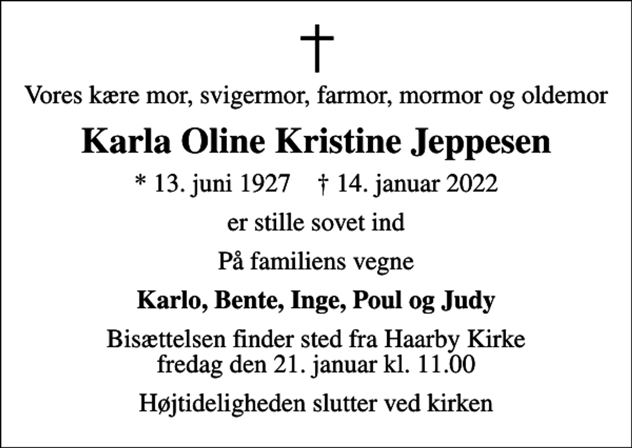 <p>Vores kære mor, svigermor, farmor, mormor og oldemor<br />Karla Oline Kristine Jeppesen<br />* 13. juni 1927 ✝ 14. januar 2022<br />er stille sovet ind<br />På familiens vegne<br />Karlo, Bente, Inge, Poul og Judy<br />Bisættelsen finder sted fra Haarby Kirke fredag den 21. januar kl. 11.00<br />Højtideligheden slutter ved kirken</p>