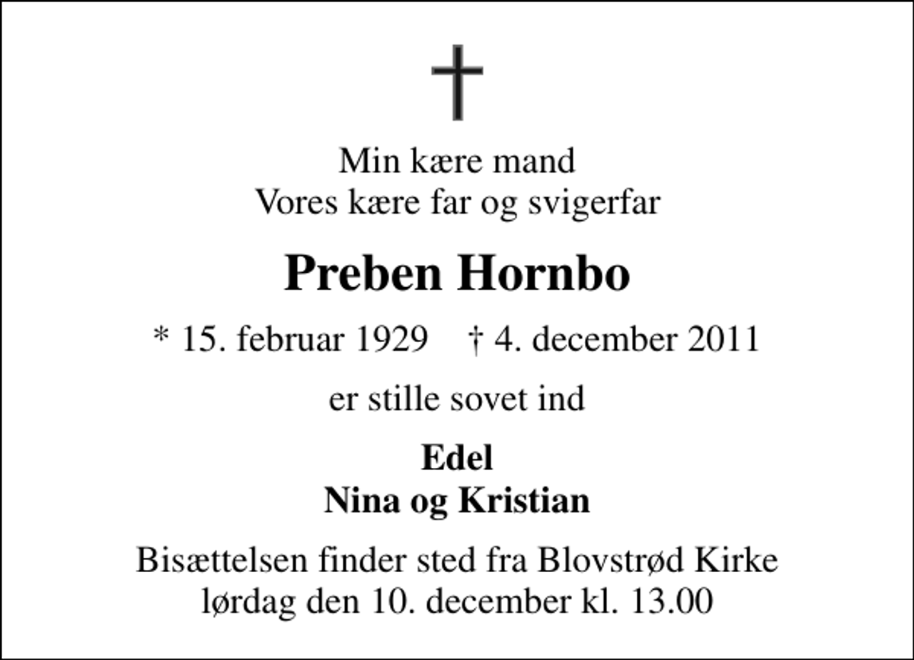 <p>Min kære mand Vores kære far og svigerfar<br />Preben Hornbo<br />* 15. februar 1929 ✝ 4. december 2011<br />er stille sovet ind<br />Edel Nina og Kristian<br />Bisættelsen finder sted fra Blovstrød Kirke lørdag den 10. december kl. 13.00</p>