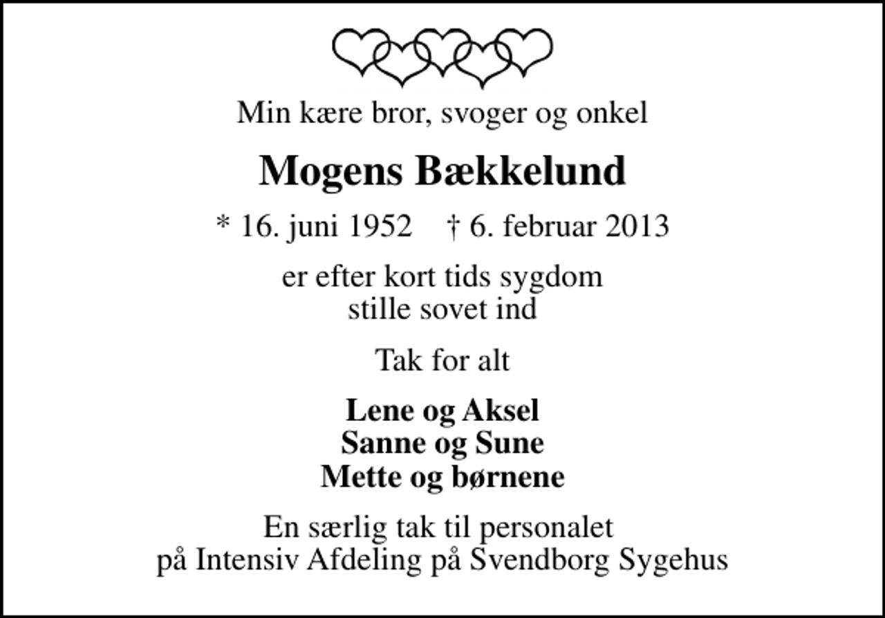 <p>Min kære bror, svoger og onkel<br />Mogens Bækkelund<br />* 16. juni 1952 ✝ 6. februar 2013<br />er efter kort tids sygdom stille sovet ind<br />Tak for alt<br />Lene og Aksel Sanne og Sune Mette og børnene<br />En særlig tak til personalet på Intensiv Afdeling på Svendborg Sygehus</p>