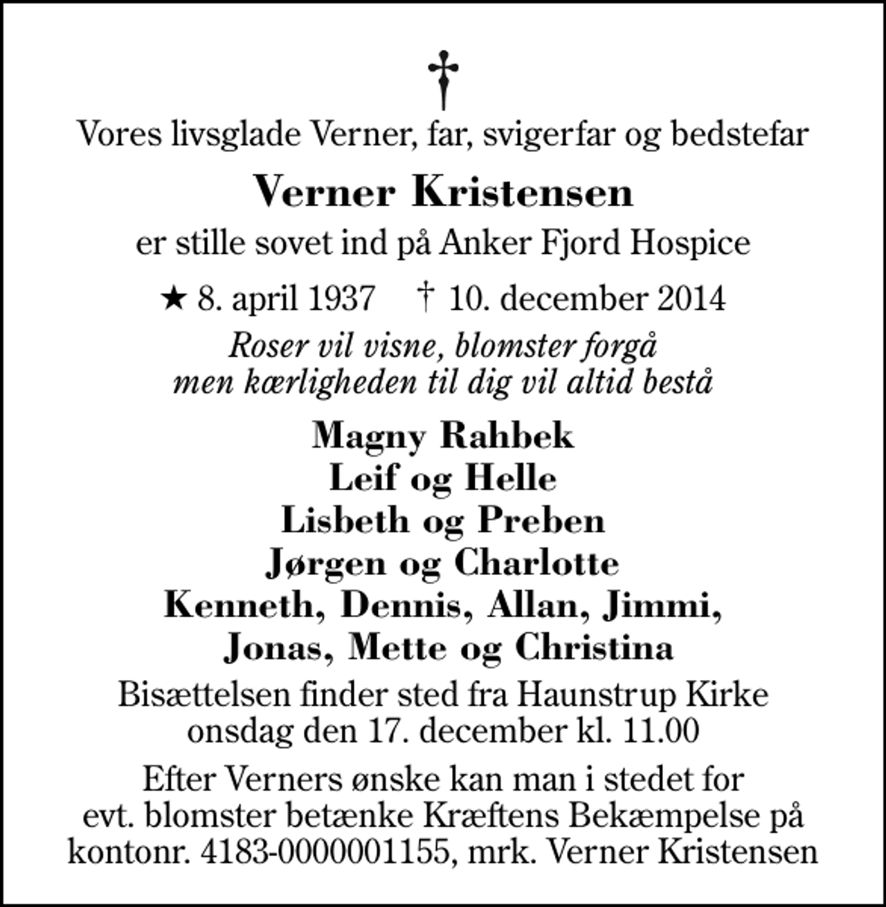 <p>Vores livsglade Verner, far, svigerfar og bedstefar<br />Verner Kristensen<br />er stille sovet ind på Anker Fjord Hospice<br />* 8. april 1937 ✝ 10. december 2014<br />Roser vil visne, blomster forgå men kærligheden til dig vil altid bestå<br />Magny Rahbek Leif og Helle Lisbeth og Preben Jørgen og Charlotte Kenneth, Dennis, Allan, Jimmi, Jonas, Mette og Christina<br />Bisættelsen finder sted fra Haunstrup Kirke onsdag den 17. december kl. 11.00<br />I stedet for evt. blomster kan man betænke<br />Kræftens Bekæmpelse reg.4183konto0001155mrk. Verner<br />Kristensen<br />Efter Verners ønske kan man i stedet for evt. blomster betænke Kræftens Bekæmpelse på kontonr. 4183-0000001155, mrk. Verner Kristensen</p>