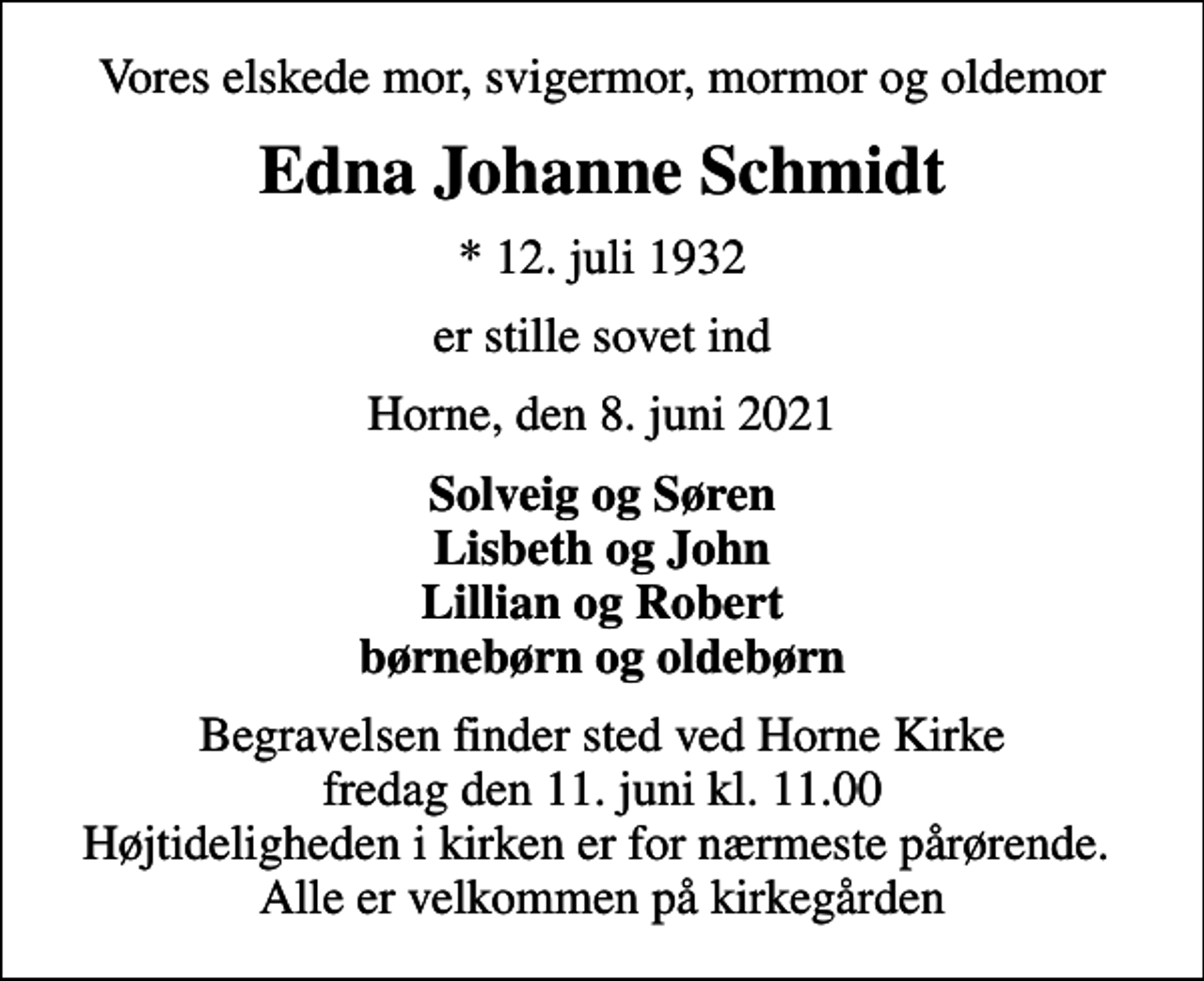 <p>Vores elskede mor, svigermor, mormor og oldemor<br />Edna Johanne Schmidt<br />* 12. juli 1932<br />er stille sovet ind<br />Horne, den 8. juni 2021<br />Solveig og Søren Lisbeth og John Lillian og Robert børnebørn og oldebørn<br />Begravelsen finder sted ved Horne Kirke fredag den 11. juni kl. 11.00 Højtideligheden i kirken er for nærmeste pårørende. Alle er velkommen på kirkegården</p>