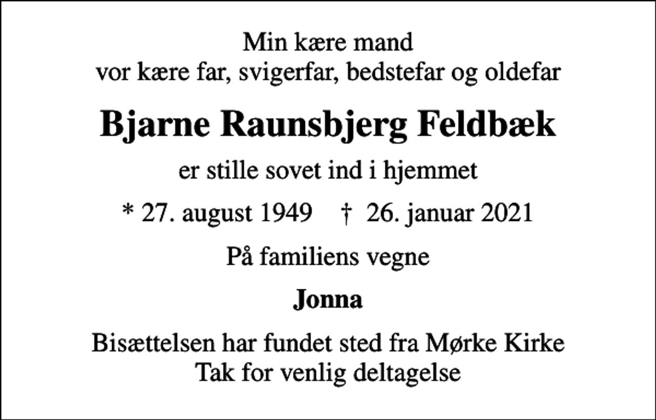 <p>Min kære mand vor kære far, svigerfar, bedstefar og oldefar<br />Bjarne Raunsbjerg Feldbæk<br />er stille sovet ind i hjemmet<br />* 27. august 1949 ✝ 26. januar 2021<br />På familiens vegne<br />Jonna<br />Bisættelsen har fundet sted fra Mørke Kirke Tak for venlig deltagelse</p>