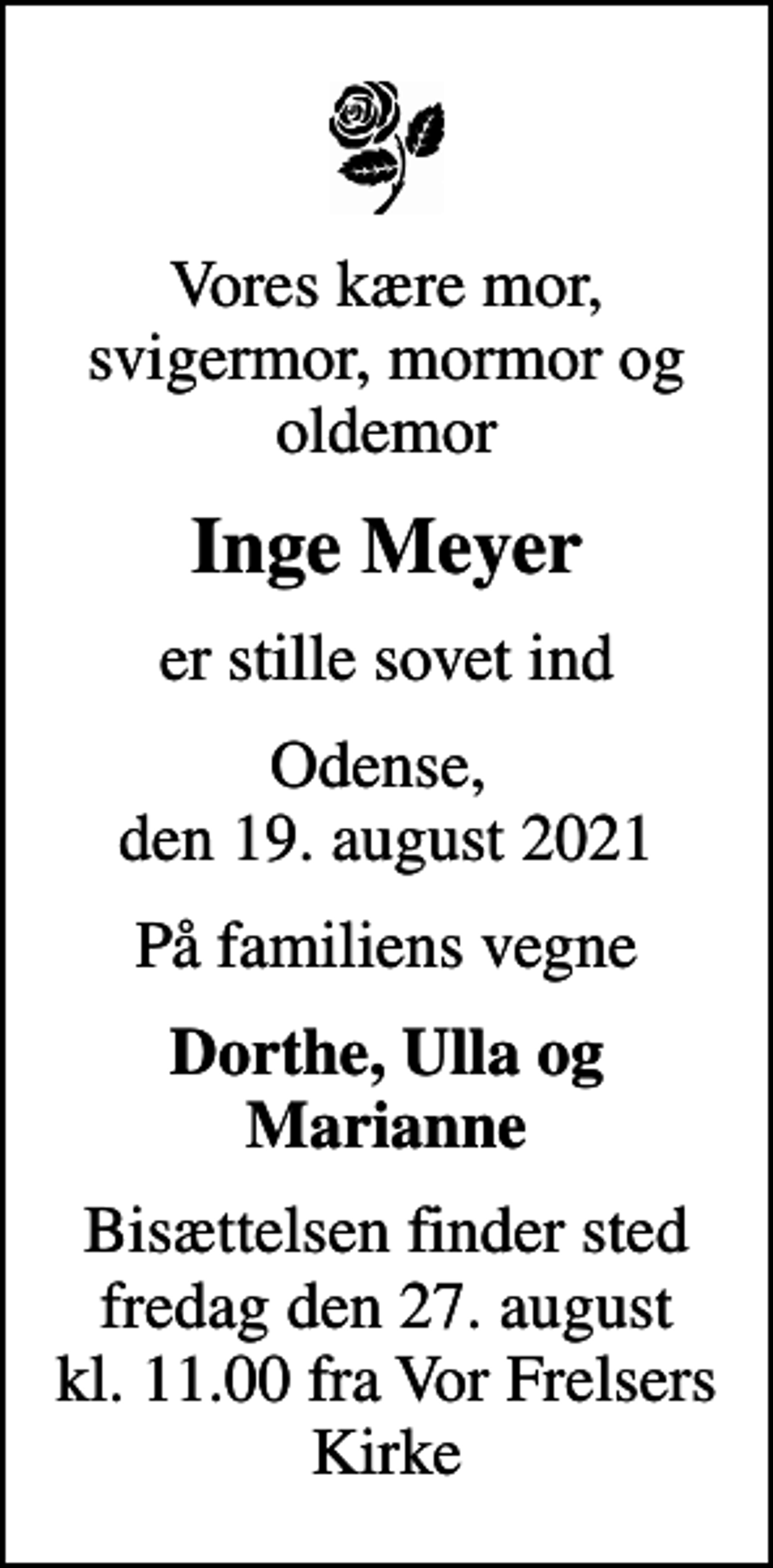 <p>Vores kære mor, svigermor, mormor og oldemor<br />Inge Meyer<br />er stille sovet ind<br />Odense, den 19. august 2021<br />På familiens vegne<br />Dorthe, Ulla og Marianne<br />Bisættelsen finder sted fredag den 27. august kl. 11.00 fra Vor Frelsers Kirke</p>