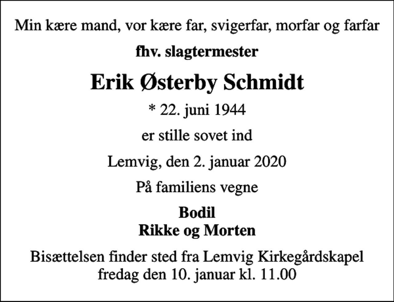 <p>Min kære mand, vor kære far, svigerfar, morfar og farfar<br />fhv. slagtermester<br />Erik Østerby Schmidt<br />* 22. juni 1944<br />er stille sovet ind<br />Lemvig, den 2. januar 2020<br />På familiens vegne<br />Bodil Rikke og Morten<br />Bisættelsen finder sted fra Lemvig Kirkegårdskapel fredag den 10. januar kl. 11.00</p>