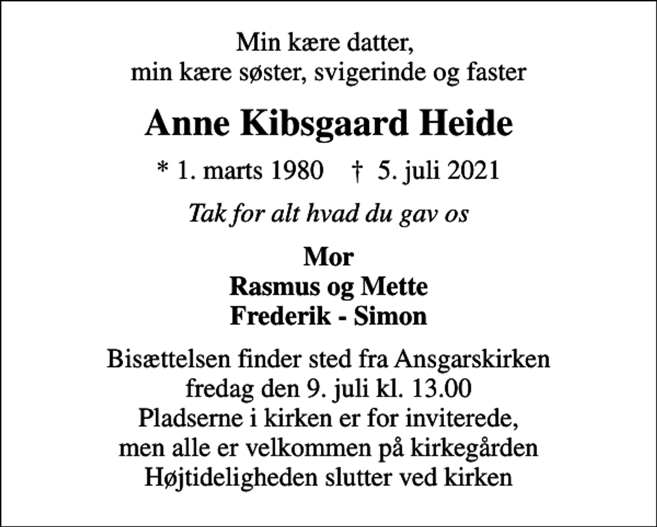 <p>Min kære datter, min kære søster, svigerinde og faster<br />Anne Kibsgaard Heide<br />* 1. marts 1980 ✝ 5. juli 2021<br />Tak for alt hvad du gav os<br />Mor Rasmus og Mette Frederik - Simon<br />Bisættelsen finder sted fra Ansgarskirken fredag den 9. juli kl. 13.00 Pladserne i kirken er for inviterede, men alle er velkommen på kirkegården Højtideligheden slutter ved kirken</p>