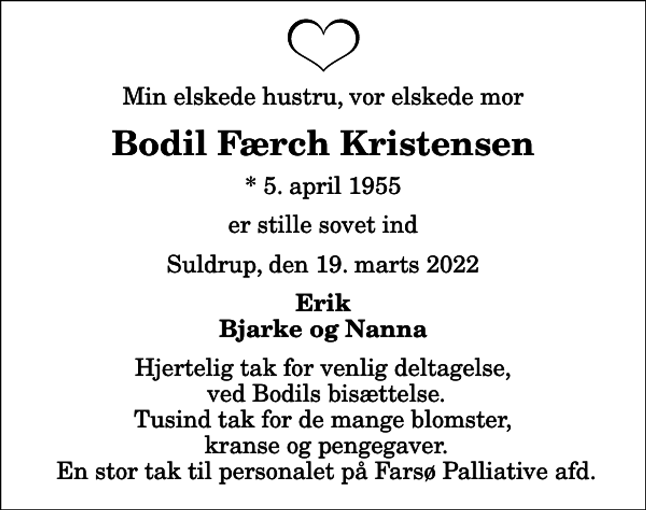 <p>Min elskede hustru, vor elskede mor<br />Bodil Færch Kristensen<br />* 5. april 1955<br />er stille sovet ind<br />Suldrup, den 19. marts 2022<br />Erik Bjarke og Nanna<br />Hjertelig tak for venlig deltagelse, ved Bodils bisættelse. Tusind tak for de mange blomster, kranse og pengegaver. En stor tak til personalet på Farsø Palliative afd.</p>
