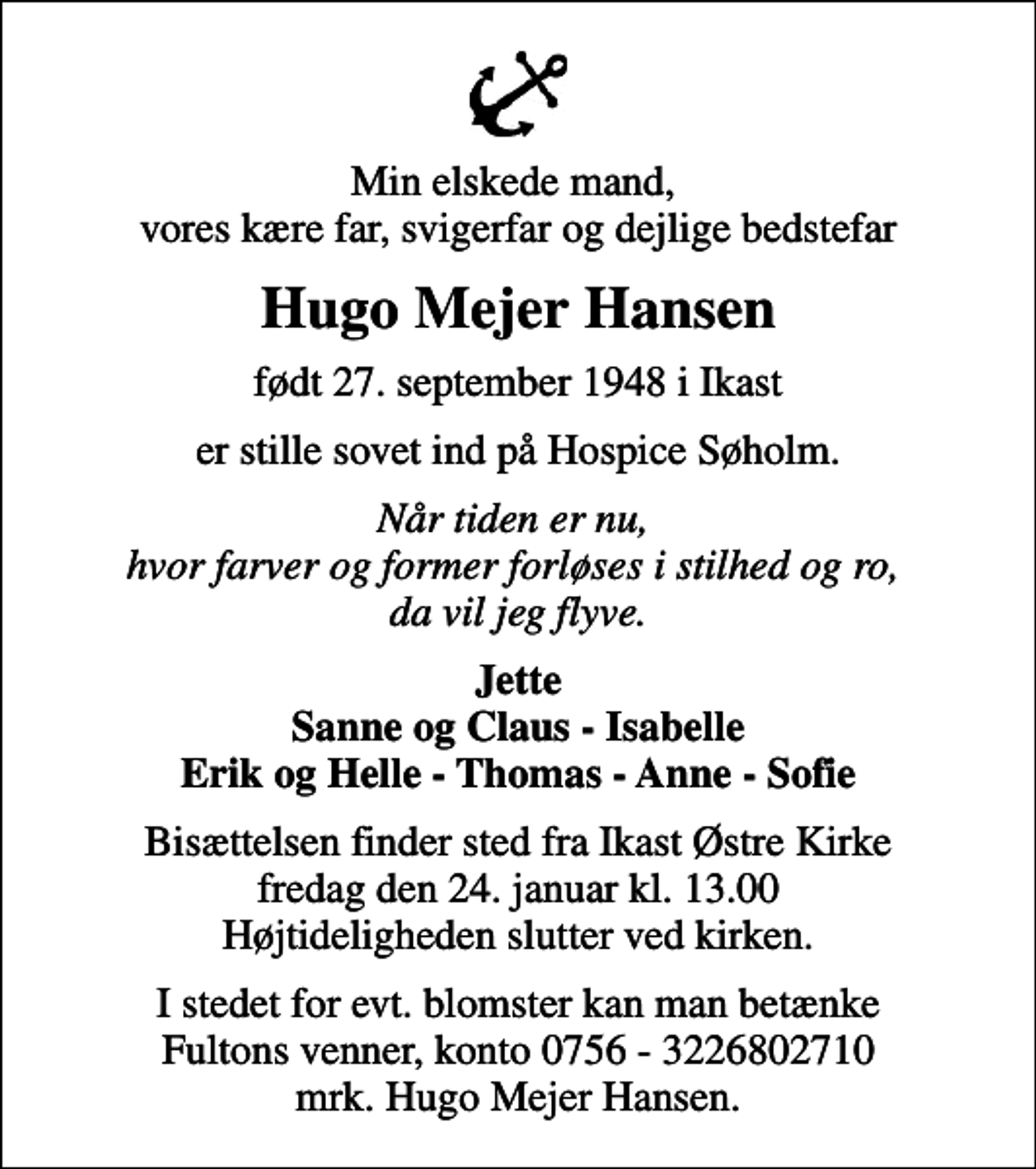 <p>Min elskede mand, vores kære far, svigerfar og dejlige bedstefar<br />Hugo Mejer Hansen<br />født 27. september 1948 i Ikast<br />er stille sovet ind på Hospice Søholm.<br />Når tiden er nu, hvor farver og former forløses i stilhed og ro, da vil jeg flyve.<br />Jette Sanne og Claus - Isabelle Erik og Helle - Thomas - Anne - Sofie<br />Bisættelsen finder sted fra Ikast Østre Kirke fredag den 24. januar kl. 13.00 Højtideligheden slutter ved kirken.<br />I stedet for evt. blomster kan man betænke Fultons venner, konto 0756 - 3226802710 mrk. Hugo Mejer Hansen.</p>