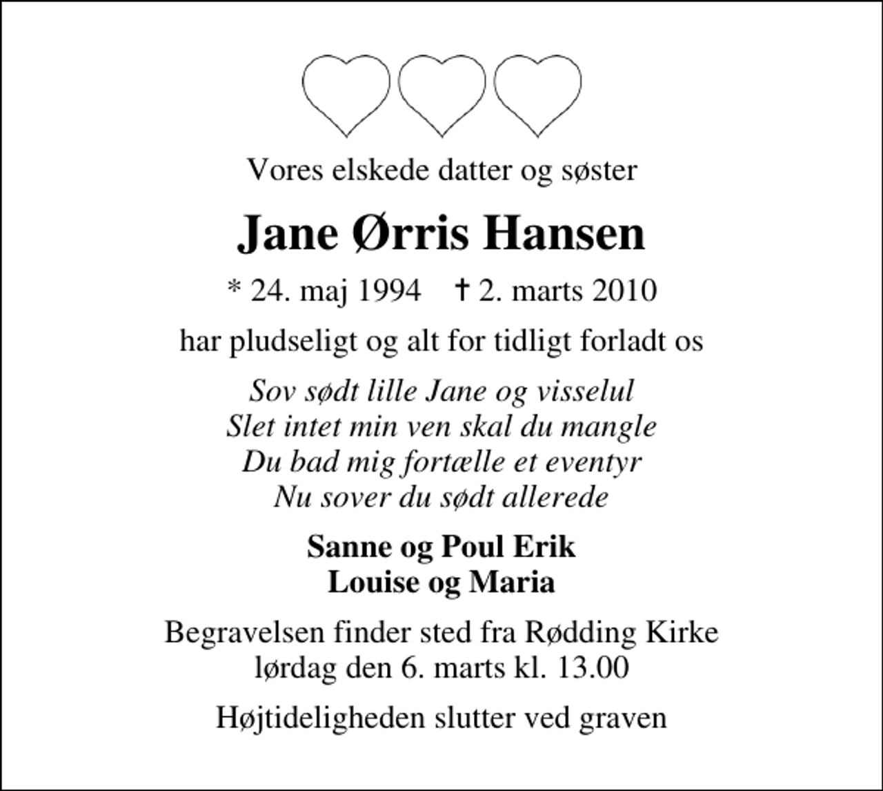 <p>Vores elskede datter og søster<br />Jane Ørris Hansen<br />* 24. maj 1994 ✝ 2. marts 2010<br />har pludseligt og alt for tidligt forladt os<br />Sov sødt lille Jane og visselul Slet intet min ven skal du mangle Du bad mig fortælle et eventyr Nu sover du sødt allerede<br />Sanne og Poul Erik Louise og Maria<br />Begravelsen finder sted fra Rødding Kirke lørdag den 6. marts kl. 13.00<br />Højtideligheden slutter ved graven</p>