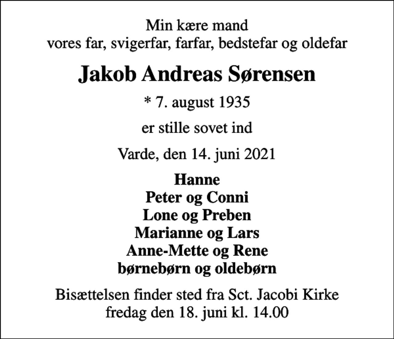 <p>Min kære mand vores far, svigerfar, farfar, bedstefar og oldefar<br />Jakob Andreas Sørensen<br />* 7. august 1935<br />er stille sovet ind<br />Varde, den 14. juni 2021<br />Hanne Peter og Conni Lone og Preben Marianne og Lars Anne-Mette og Rene børnebørn og oldebørn<br />Bisættelsen finder sted fra Sct. Jacobi Kirke fredag den 18. juni kl. 14.00</p>