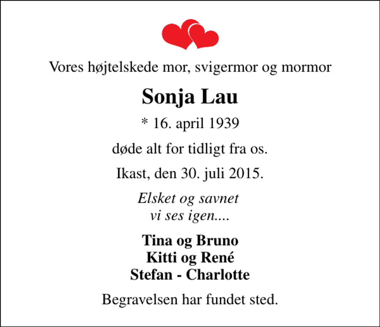 <p>Vores højtelskede mor, svigermor og mormor<br />Sonja Lau<br />* 16. april 1939<br />døde alt for tidligt fra os.<br />Ikast, den 30. juli 2015.<br />Elsket og savnet vi ses igen....<br />Tina og Bruno Kitti og René Stefan - Charlotte<br />Begravelsen har fundet sted.</p>