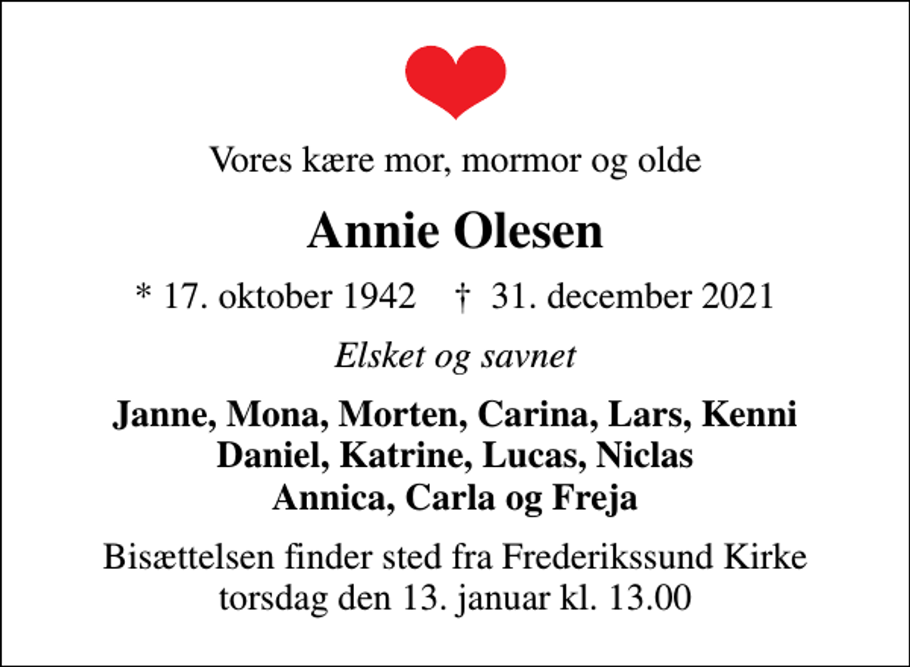 <p>Vores kære mor, mormor og olde<br />Annie Olesen<br />* 17. oktober 1942 ✝ 31. december 2021<br />Elsket og savnet<br />Janne, Mona, Morten, Carina, Lars, Kenni Daniel, Katrine, Lucas, Niclas Annica, Carla og Freja<br />Bisættelsen finder sted fra Frederikssund Kirke torsdag den 13. januar kl. 13.00</p>