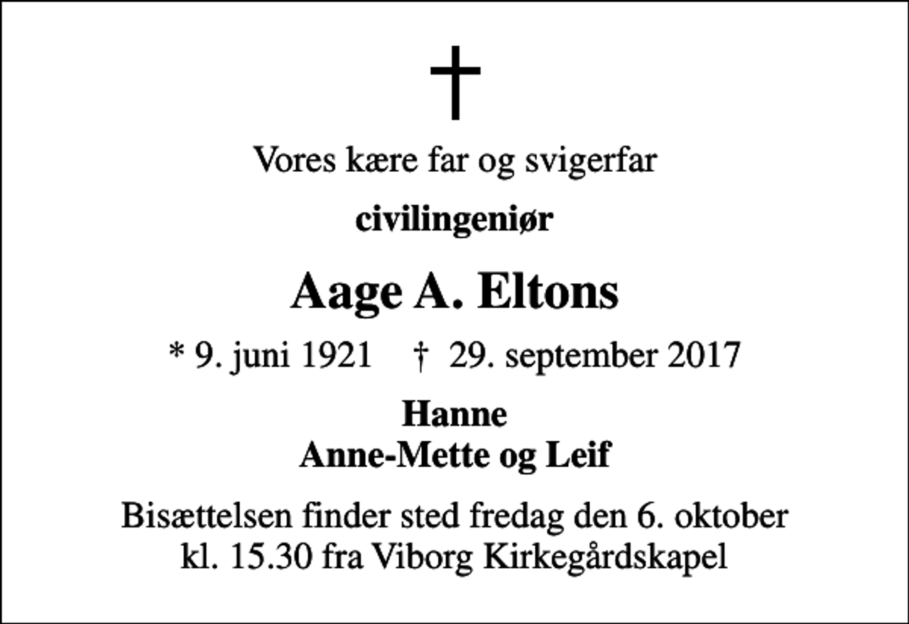 <p>Vores kære far og svigerfar<br />civilingeniør<br />Aage A. Eltons<br />* 9. juni 1921 ✝ 29. september 2017<br />Hanne Anne-Mette og Leif<br />Bisættelsen finder sted fredag den 6. oktober kl. 15.30 fra Viborg Kirkegårdskapel</p>