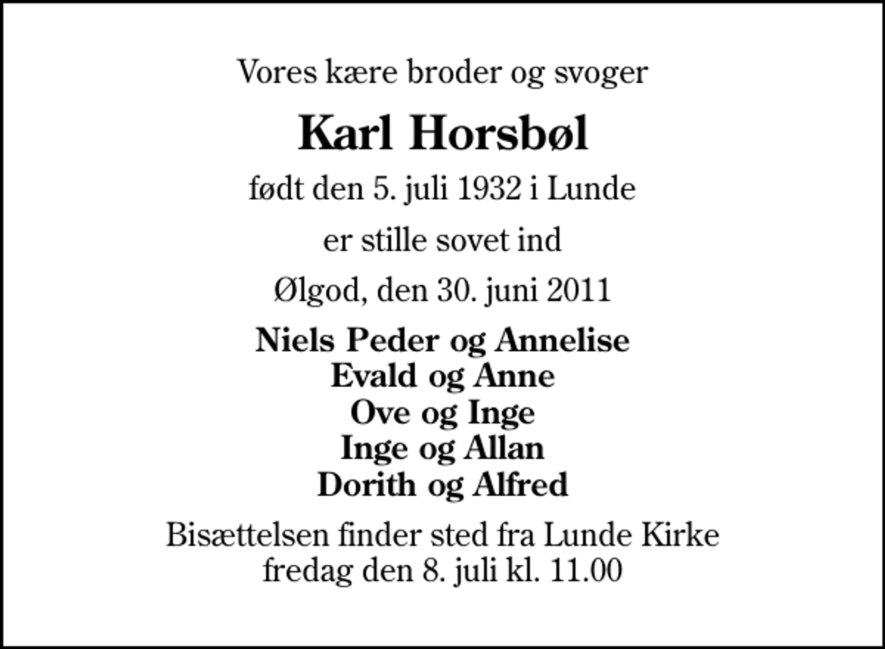 <p>Vores kære broder og svoger<br />Karl Horsbøl<br />født den 5. juli 1932 i Lunde<br />er stille sovet ind<br />Ølgod, den 30. juni 2011<br />Niels Peder og Annelise Evald og Anne Ove og Inge Inge og Allan Dorith og Alfred<br />Bisættelsen finder sted fra Lunde Kirke fredag den 8. juli kl. 11.00</p>