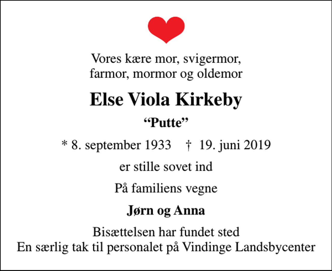 <p>Vores kære mor, svigermor, farmor, mormor og oldemor<br />Else Viola Kirkeby<br />Putte<br />* 8. september 1933 ✝ 19. juni 2019<br />er stille sovet ind<br />På familiens vegne<br />Jørn og Anna<br />Bisættelsen har fundet sted En særlig tak til personalet på Vindinge Landsbycenter</p>