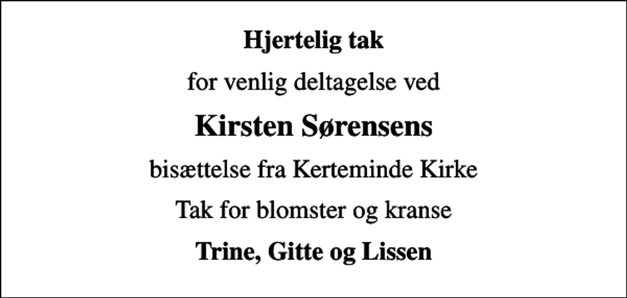 <p>Hjertelig tak<br />for venlig deltagelse ved<br />Kirsten Sørensens<br />bisættelse fra Kerteminde Kirke<br />Tak for blomster og kranse<br />Trine, Gitte og Lissen</p>