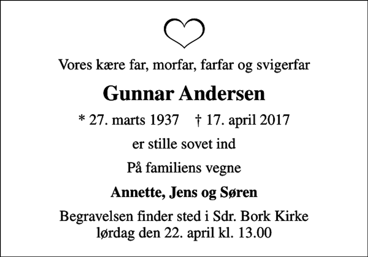 <p>Vores kære far, morfar, farfar og svigerfar<br />Gunnar Andersen<br />* 27. marts 1937 ✝ 17. april 2017<br />er stille sovet ind<br />På familiens vegne<br />Annette, Jens og Søren<br />Begravelsen finder sted i Hemmet Kirke lørdag den 23. april kl. 0.00</p>