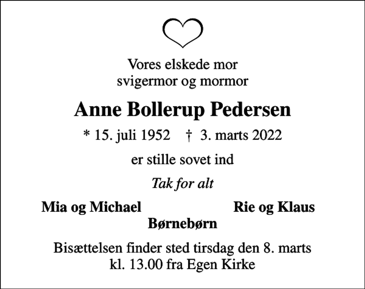 <p>Vores elskede mor svigermor og mormor<br />Anne Bollerup Pedersen<br />* 15. juli 1952 ✝ 3. marts 2022<br />er stille sovet ind<br />Tak for alt<br />Mia og Michael<br />Rie og Klaus<br />Bisættelsen finder sted tirsdag den 8. marts kl. 13.00 fra Egen Kirke</p>