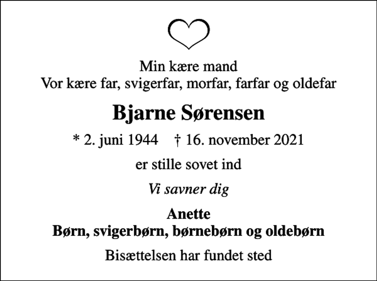 <p>Min kære mand Vor kære far, svigerfar, morfar, farfar og oldefar<br />Bjarne Sørensen<br />* 2. juni 1944 ✝ 16. november 2021<br />er stille sovet ind<br />Vi savner dig<br />Anette Børn, svigerbørn, børnebørn og oldebørn<br />Bisættelsen har fundet sted</p>