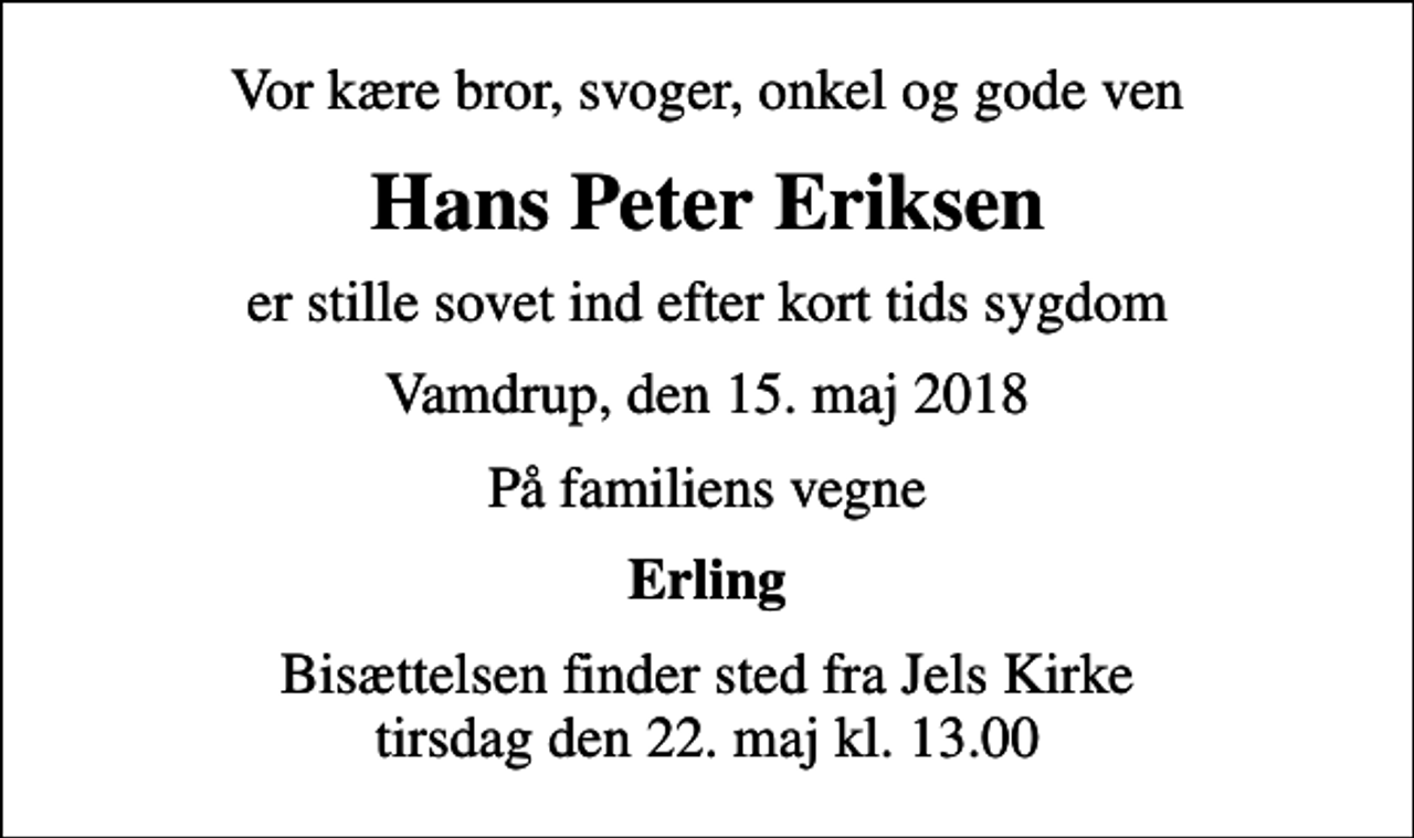 <p>Vor kære bror, svoger, onkel og gode ven<br />Hans Peter Eriksen<br />er stille sovet ind efter kort tids sygdom<br />Vamdrup, den 15. maj 2018<br />På familiens vegne<br />Erling<br />Bisættelsen finder sted fra Jels Kirke tirsdag den 22. maj kl. 13.00</p>