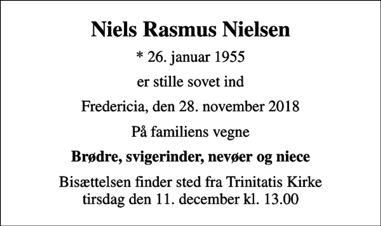 <p>Niels Rasmus Nielsen<br />* 26. januar 1955<br />er stille sovet ind<br />Fredericia, den 28. november 2018<br />På familiens vegne<br />Brødre, svigerinder, nevøer og niece<br />Bisættelsen finder sted fra Trinitatis Kirke tirsdag den 11. december kl. 13.00</p>