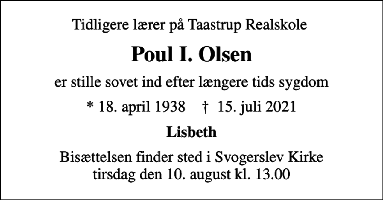 <p>Tidligere lærer på Taastrup Realskole<br />Poul I. Olsen<br />er stille sovet ind efter længere tids sygdom<br />* 18. april 1938 ✝ 15. juli 2021<br />Lisbeth<br />Bisættelsen finder sted i Svogerslev Kirke tirsdag den 10. august kl. 13.00</p>