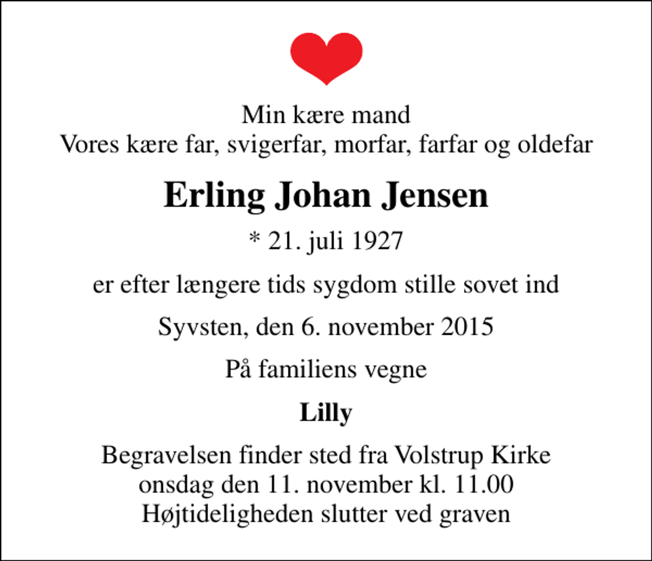 <p>Min kære mand Vores kære far, svigerfar, morfar, farfar og oldefar<br />Erling Johan Jensen<br />* 21. juli 1927<br />er efter længere tids sygdom stille sovet ind<br />Syvsten, den 6. november 2015<br />På familiens vegne<br />Lilly<br />Begravelsen finder sted fra Volstrup Kirke onsdag den 11. november kl. 11.00 Højtideligheden slutter ved graven</p>