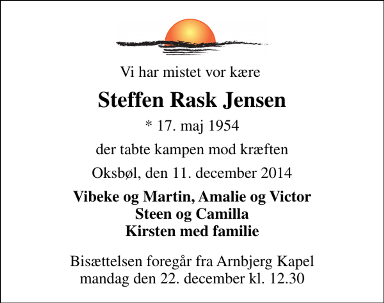 <p>Vi har mistet vor kære<br />Steffen Rask Jensen<br />* 17. maj 1954<br />der tabte kampen mod kræften<br />Oksbøl, den 11. december 2014<br />Vibeke og Martin, Amalie og Victor Steen og Camilla Kirsten med familie<br />Bisættelsen foregår fra Arnbjerg Kapel mandag den 22. december kl. 12.30</p>