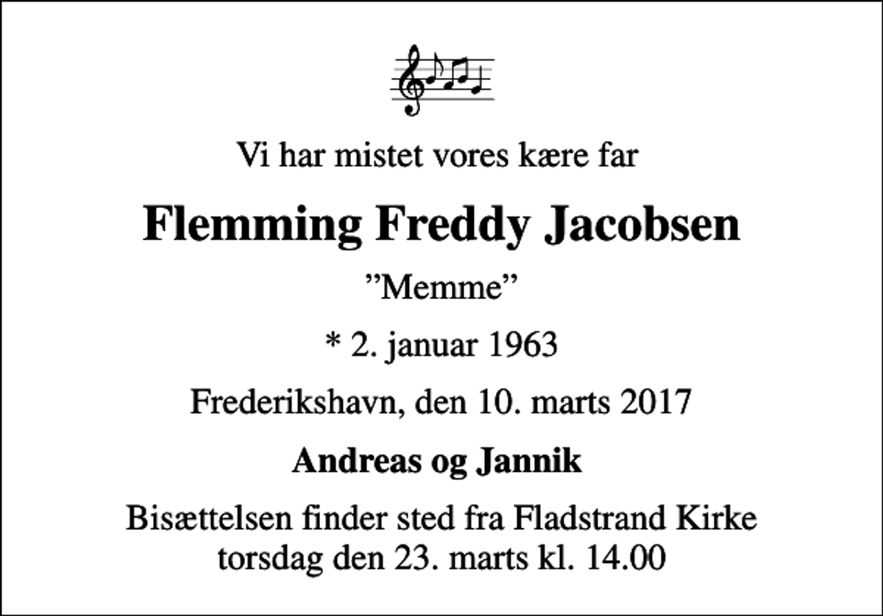 <p>Vi har mistet vores kære far<br />Flemming Freddy Jacobsen<br />Memme<br />* 2. januar 1963<br />Frederikshavn, den 10. marts 2017<br />Andreas og Jannik<br />Bisættelsen finder sted fra Fladstrand Kirke torsdag den 23. marts kl. 14.00</p>