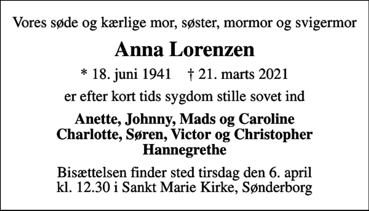 <p>Vores søde og kærlige mor, søster, mormor og svigermor<br />Anna Lorenzen<br />* 18. juni 1941 ✝ 21. marts 2021<br />er efter kort tids sygdom stille sovet ind<br />Anette, Johnny, Mads og Caroline Charlotte, Søren, Victor og Christopher Hannegrethe<br />Bisættelsen finder sted tirsdag den 6. april kl. 12.30 i Sankt Marie Kirke, Sønderborg</p>