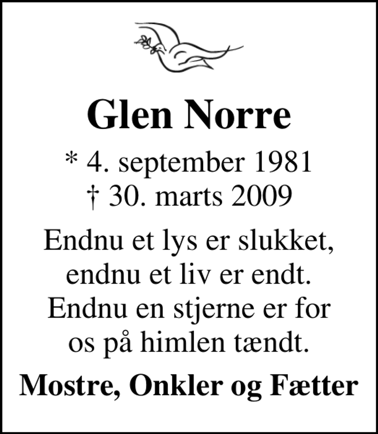 <p>Glen Norre<br />* 4. september 1981<br />✝ 30. marts 2009<br />Endnu et lys er slukket, endnu et liv er endt. Endnu en stjerne er for os på himlen tændt.<br />Mostre, Onkler og Fætter</p>