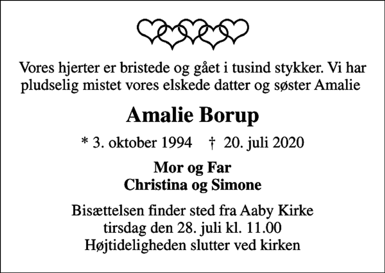 <p>Vores hjerter er bristede og gået i tusind stykker. Vi har pludselig mistet vores elskede datter og søster Amalie<br />Amalie Borup<br />* 3. oktober 1994 ✝ 20. juli 2020<br />Mor og Far Christina og Simone<br />Bisættelsen finder sted fra Aaby Kirke tirsdag den 28. juli kl. 11.00 Højtideligheden slutter ved kirken</p>