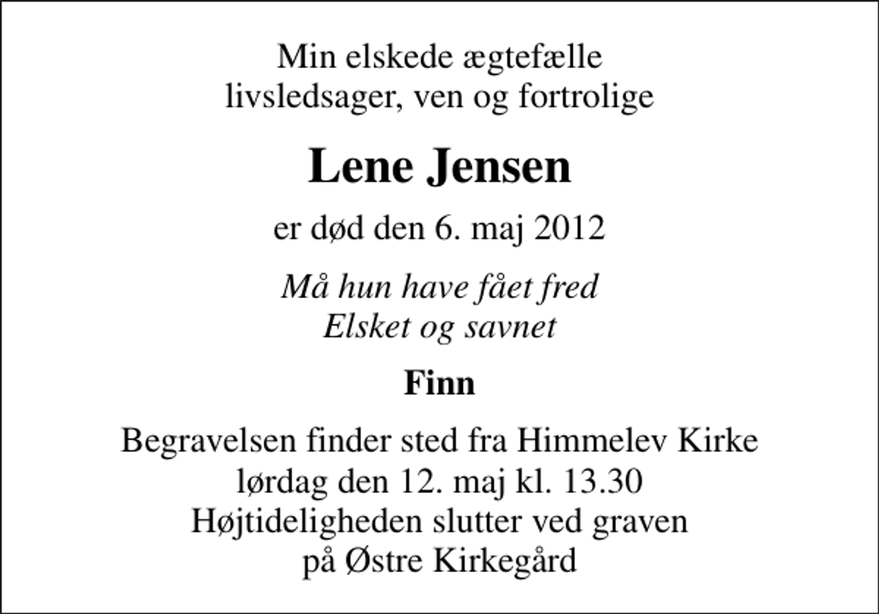 <p>Min elskede ægtefælle livsledsager, ven og fortrolige<br />Lene Jensen<br />er død den 6. maj 2012<br />Må hun have fået fred Elsket og savnet<br />Finn<br />Begravelsen finder sted fra Himmelev Kirke lørdag den 12. maj kl. 13.30 Højtideligheden slutter ved graven på Østre Kirkegård</p>